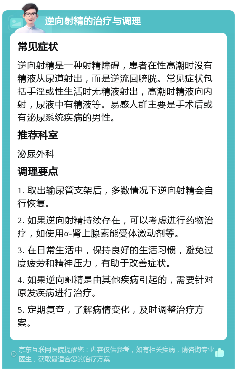 逆向射精的治疗与调理 常见症状 逆向射精是一种射精障碍，患者在性高潮时没有精液从尿道射出，而是逆流回膀胱。常见症状包括手淫或性生活时无精液射出，高潮时精液向内射，尿液中有精液等。易感人群主要是手术后或有泌尿系统疾病的男性。 推荐科室 泌尿外科 调理要点 1. 取出输尿管支架后，多数情况下逆向射精会自行恢复。 2. 如果逆向射精持续存在，可以考虑进行药物治疗，如使用α-肾上腺素能受体激动剂等。 3. 在日常生活中，保持良好的生活习惯，避免过度疲劳和精神压力，有助于改善症状。 4. 如果逆向射精是由其他疾病引起的，需要针对原发疾病进行治疗。 5. 定期复查，了解病情变化，及时调整治疗方案。