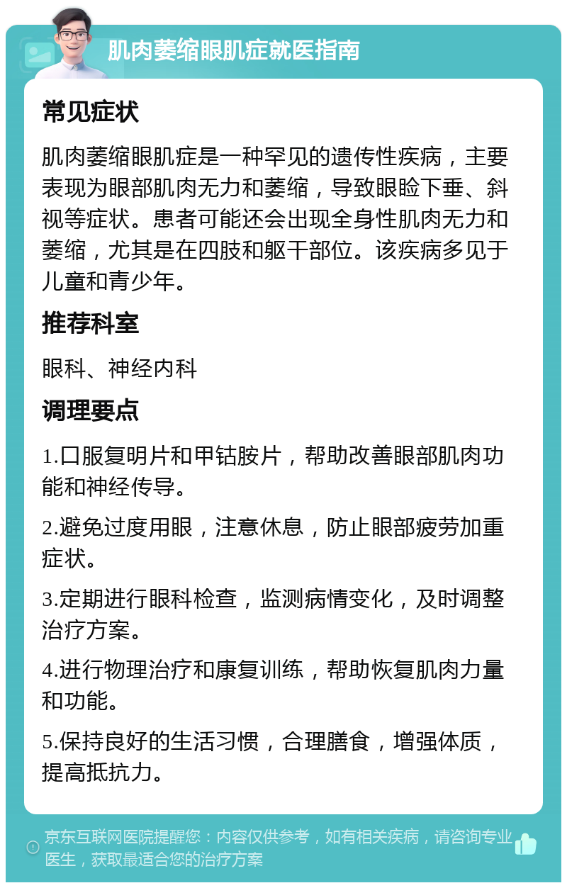 肌肉萎缩眼肌症就医指南 常见症状 肌肉萎缩眼肌症是一种罕见的遗传性疾病，主要表现为眼部肌肉无力和萎缩，导致眼睑下垂、斜视等症状。患者可能还会出现全身性肌肉无力和萎缩，尤其是在四肢和躯干部位。该疾病多见于儿童和青少年。 推荐科室 眼科、神经内科 调理要点 1.口服复明片和甲钴胺片，帮助改善眼部肌肉功能和神经传导。 2.避免过度用眼，注意休息，防止眼部疲劳加重症状。 3.定期进行眼科检查，监测病情变化，及时调整治疗方案。 4.进行物理治疗和康复训练，帮助恢复肌肉力量和功能。 5.保持良好的生活习惯，合理膳食，增强体质，提高抵抗力。