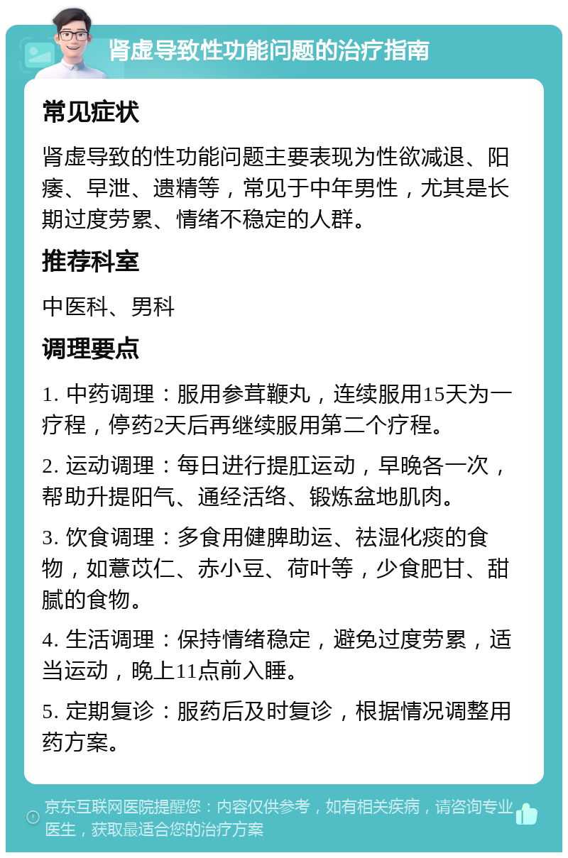 肾虚导致性功能问题的治疗指南 常见症状 肾虚导致的性功能问题主要表现为性欲减退、阳痿、早泄、遗精等，常见于中年男性，尤其是长期过度劳累、情绪不稳定的人群。 推荐科室 中医科、男科 调理要点 1. 中药调理：服用参茸鞭丸，连续服用15天为一疗程，停药2天后再继续服用第二个疗程。 2. 运动调理：每日进行提肛运动，早晚各一次，帮助升提阳气、通经活络、锻炼盆地肌肉。 3. 饮食调理：多食用健脾助运、祛湿化痰的食物，如薏苡仁、赤小豆、荷叶等，少食肥甘、甜腻的食物。 4. 生活调理：保持情绪稳定，避免过度劳累，适当运动，晚上11点前入睡。 5. 定期复诊：服药后及时复诊，根据情况调整用药方案。