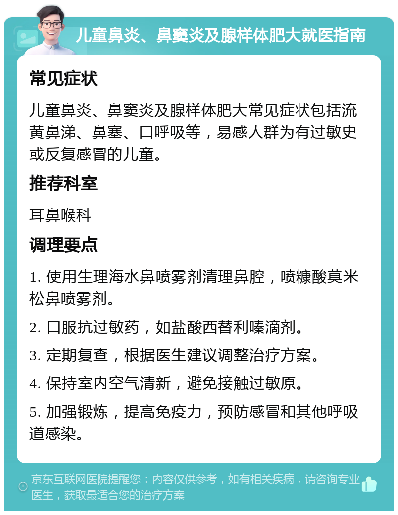 儿童鼻炎、鼻窦炎及腺样体肥大就医指南 常见症状 儿童鼻炎、鼻窦炎及腺样体肥大常见症状包括流黄鼻涕、鼻塞、口呼吸等，易感人群为有过敏史或反复感冒的儿童。 推荐科室 耳鼻喉科 调理要点 1. 使用生理海水鼻喷雾剂清理鼻腔，喷糠酸莫米松鼻喷雾剂。 2. 口服抗过敏药，如盐酸西替利嗪滴剂。 3. 定期复查，根据医生建议调整治疗方案。 4. 保持室内空气清新，避免接触过敏原。 5. 加强锻炼，提高免疫力，预防感冒和其他呼吸道感染。