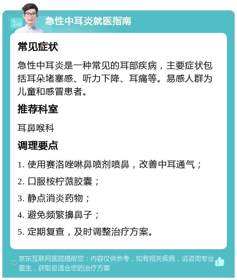 急性中耳炎就医指南 常见症状 急性中耳炎是一种常见的耳部疾病，主要症状包括耳朵堵塞感、听力下降、耳痛等。易感人群为儿童和感冒患者。 推荐科室 耳鼻喉科 调理要点 1. 使用赛洛唑啉鼻喷剂喷鼻，改善中耳通气； 2. 口服桉柠蒎胶囊； 3. 静点消炎药物； 4. 避免频繁擤鼻子； 5. 定期复查，及时调整治疗方案。