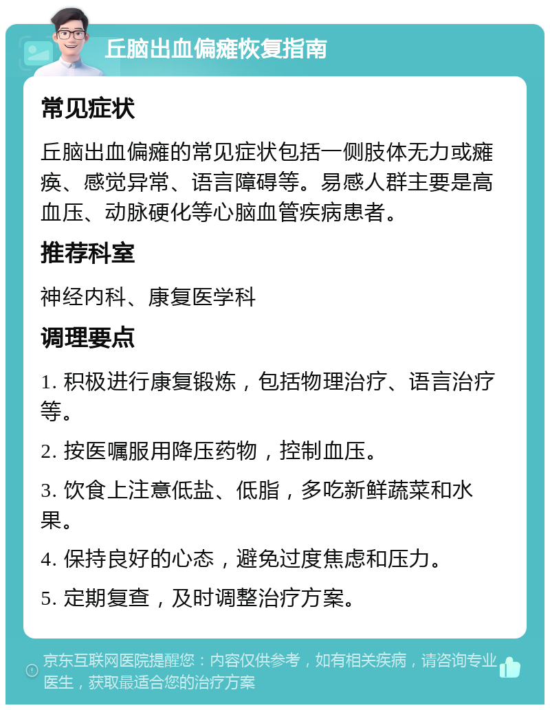 丘脑出血偏瘫恢复指南 常见症状 丘脑出血偏瘫的常见症状包括一侧肢体无力或瘫痪、感觉异常、语言障碍等。易感人群主要是高血压、动脉硬化等心脑血管疾病患者。 推荐科室 神经内科、康复医学科 调理要点 1. 积极进行康复锻炼，包括物理治疗、语言治疗等。 2. 按医嘱服用降压药物，控制血压。 3. 饮食上注意低盐、低脂，多吃新鲜蔬菜和水果。 4. 保持良好的心态，避免过度焦虑和压力。 5. 定期复查，及时调整治疗方案。