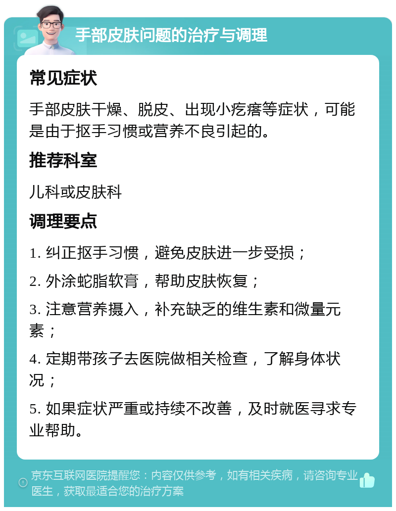 手部皮肤问题的治疗与调理 常见症状 手部皮肤干燥、脱皮、出现小疙瘩等症状，可能是由于抠手习惯或营养不良引起的。 推荐科室 儿科或皮肤科 调理要点 1. 纠正抠手习惯，避免皮肤进一步受损； 2. 外涂蛇脂软膏，帮助皮肤恢复； 3. 注意营养摄入，补充缺乏的维生素和微量元素； 4. 定期带孩子去医院做相关检查，了解身体状况； 5. 如果症状严重或持续不改善，及时就医寻求专业帮助。