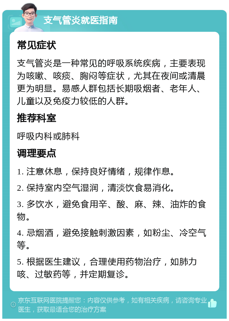 支气管炎就医指南 常见症状 支气管炎是一种常见的呼吸系统疾病，主要表现为咳嗽、咳痰、胸闷等症状，尤其在夜间或清晨更为明显。易感人群包括长期吸烟者、老年人、儿童以及免疫力较低的人群。 推荐科室 呼吸内科或肺科 调理要点 1. 注意休息，保持良好情绪，规律作息。 2. 保持室内空气湿润，清淡饮食易消化。 3. 多饮水，避免食用辛、酸、麻、辣、油炸的食物。 4. 忌烟酒，避免接触刺激因素，如粉尘、冷空气等。 5. 根据医生建议，合理使用药物治疗，如肺力咳、过敏药等，并定期复诊。