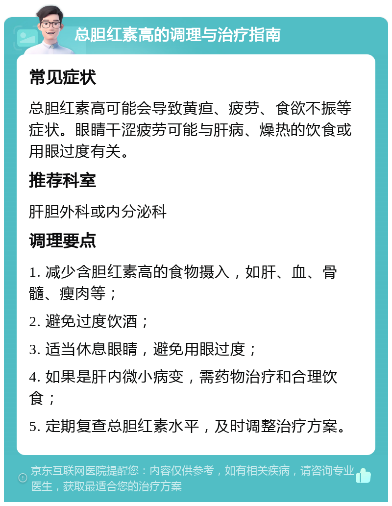 总胆红素高的调理与治疗指南 常见症状 总胆红素高可能会导致黄疸、疲劳、食欲不振等症状。眼睛干涩疲劳可能与肝病、燥热的饮食或用眼过度有关。 推荐科室 肝胆外科或内分泌科 调理要点 1. 减少含胆红素高的食物摄入，如肝、血、骨髓、瘦肉等； 2. 避免过度饮酒； 3. 适当休息眼睛，避免用眼过度； 4. 如果是肝内微小病变，需药物治疗和合理饮食； 5. 定期复查总胆红素水平，及时调整治疗方案。