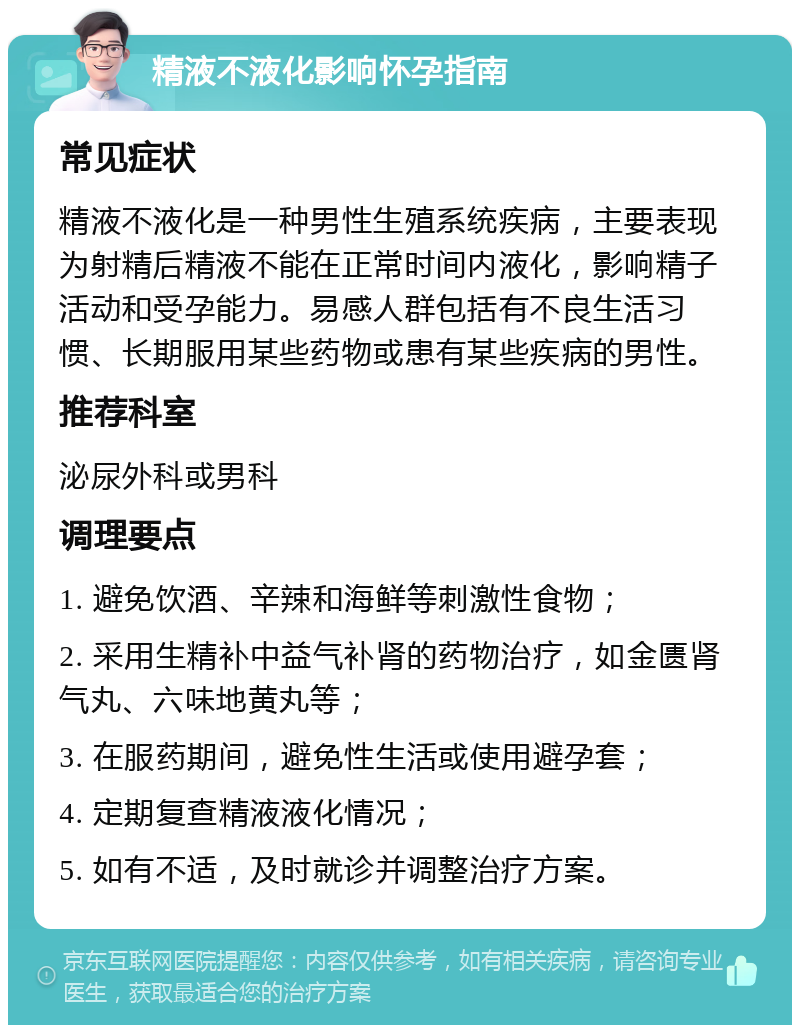 精液不液化影响怀孕指南 常见症状 精液不液化是一种男性生殖系统疾病，主要表现为射精后精液不能在正常时间内液化，影响精子活动和受孕能力。易感人群包括有不良生活习惯、长期服用某些药物或患有某些疾病的男性。 推荐科室 泌尿外科或男科 调理要点 1. 避免饮酒、辛辣和海鲜等刺激性食物； 2. 采用生精补中益气补肾的药物治疗，如金匮肾气丸、六味地黄丸等； 3. 在服药期间，避免性生活或使用避孕套； 4. 定期复查精液液化情况； 5. 如有不适，及时就诊并调整治疗方案。