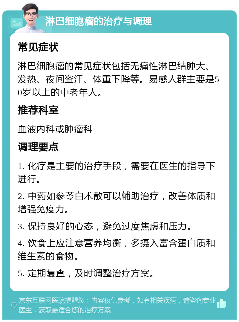 淋巴细胞瘤的治疗与调理 常见症状 淋巴细胞瘤的常见症状包括无痛性淋巴结肿大、发热、夜间盗汗、体重下降等。易感人群主要是50岁以上的中老年人。 推荐科室 血液内科或肿瘤科 调理要点 1. 化疗是主要的治疗手段，需要在医生的指导下进行。 2. 中药如参苓白术散可以辅助治疗，改善体质和增强免疫力。 3. 保持良好的心态，避免过度焦虑和压力。 4. 饮食上应注意营养均衡，多摄入富含蛋白质和维生素的食物。 5. 定期复查，及时调整治疗方案。