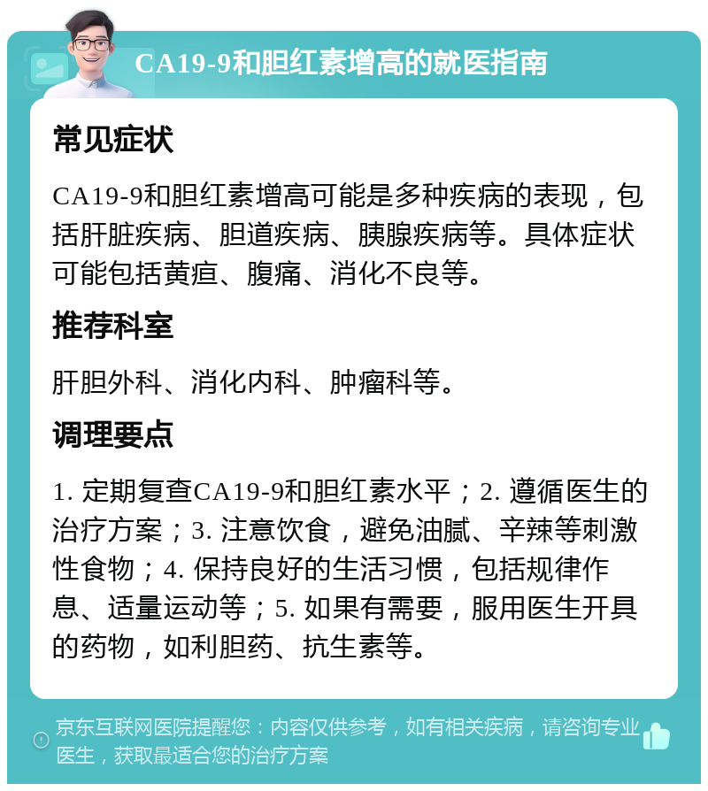 CA19-9和胆红素增高的就医指南 常见症状 CA19-9和胆红素增高可能是多种疾病的表现，包括肝脏疾病、胆道疾病、胰腺疾病等。具体症状可能包括黄疸、腹痛、消化不良等。 推荐科室 肝胆外科、消化内科、肿瘤科等。 调理要点 1. 定期复查CA19-9和胆红素水平；2. 遵循医生的治疗方案；3. 注意饮食，避免油腻、辛辣等刺激性食物；4. 保持良好的生活习惯，包括规律作息、适量运动等；5. 如果有需要，服用医生开具的药物，如利胆药、抗生素等。