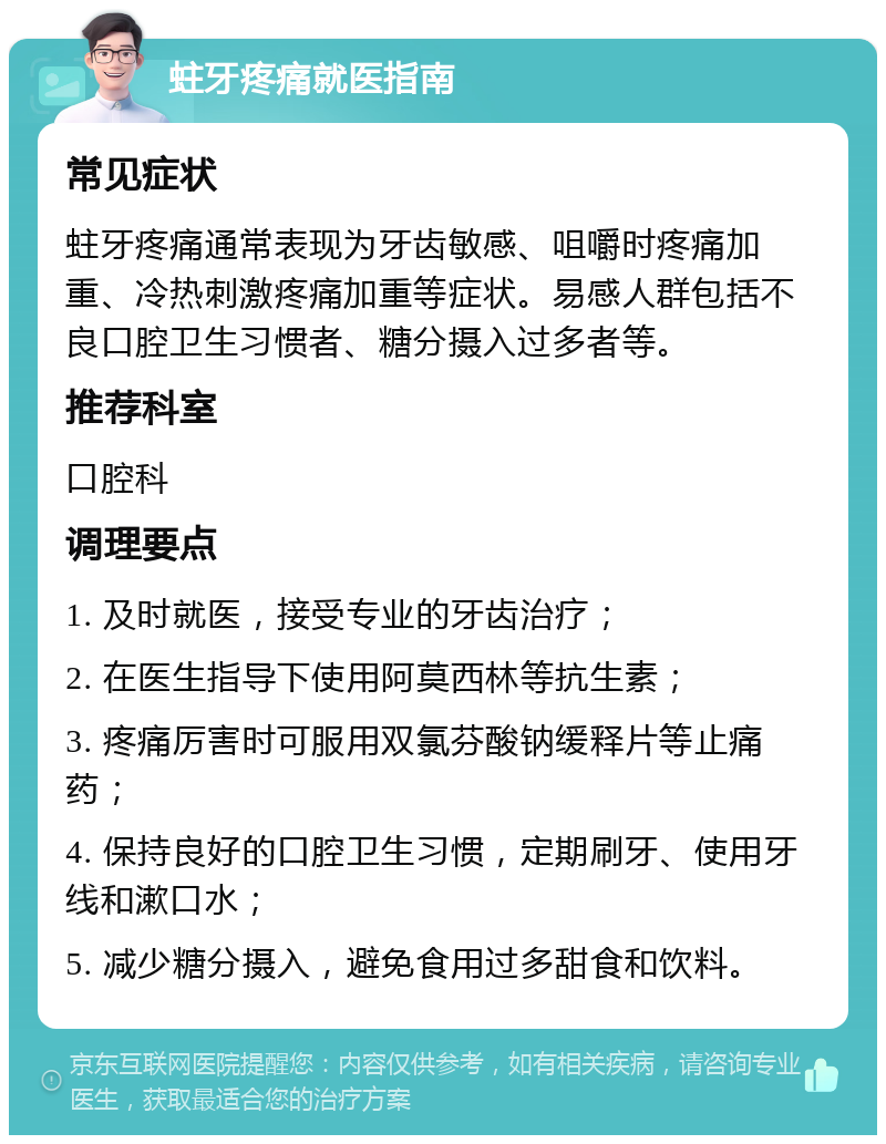 蛀牙疼痛就医指南 常见症状 蛀牙疼痛通常表现为牙齿敏感、咀嚼时疼痛加重、冷热刺激疼痛加重等症状。易感人群包括不良口腔卫生习惯者、糖分摄入过多者等。 推荐科室 口腔科 调理要点 1. 及时就医，接受专业的牙齿治疗； 2. 在医生指导下使用阿莫西林等抗生素； 3. 疼痛厉害时可服用双氯芬酸钠缓释片等止痛药； 4. 保持良好的口腔卫生习惯，定期刷牙、使用牙线和漱口水； 5. 减少糖分摄入，避免食用过多甜食和饮料。