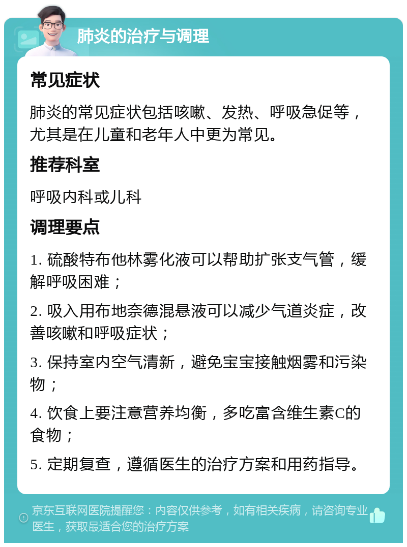 肺炎的治疗与调理 常见症状 肺炎的常见症状包括咳嗽、发热、呼吸急促等，尤其是在儿童和老年人中更为常见。 推荐科室 呼吸内科或儿科 调理要点 1. 硫酸特布他林雾化液可以帮助扩张支气管，缓解呼吸困难； 2. 吸入用布地奈德混悬液可以减少气道炎症，改善咳嗽和呼吸症状； 3. 保持室内空气清新，避免宝宝接触烟雾和污染物； 4. 饮食上要注意营养均衡，多吃富含维生素C的食物； 5. 定期复查，遵循医生的治疗方案和用药指导。