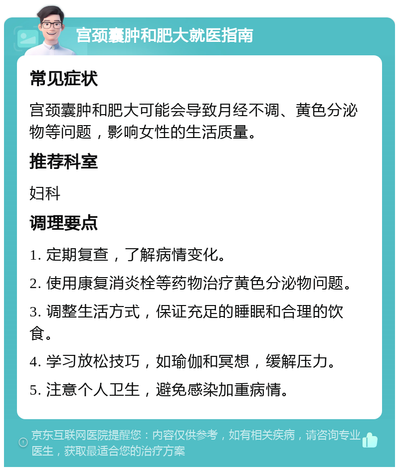 宫颈囊肿和肥大就医指南 常见症状 宫颈囊肿和肥大可能会导致月经不调、黄色分泌物等问题，影响女性的生活质量。 推荐科室 妇科 调理要点 1. 定期复查，了解病情变化。 2. 使用康复消炎栓等药物治疗黄色分泌物问题。 3. 调整生活方式，保证充足的睡眠和合理的饮食。 4. 学习放松技巧，如瑜伽和冥想，缓解压力。 5. 注意个人卫生，避免感染加重病情。