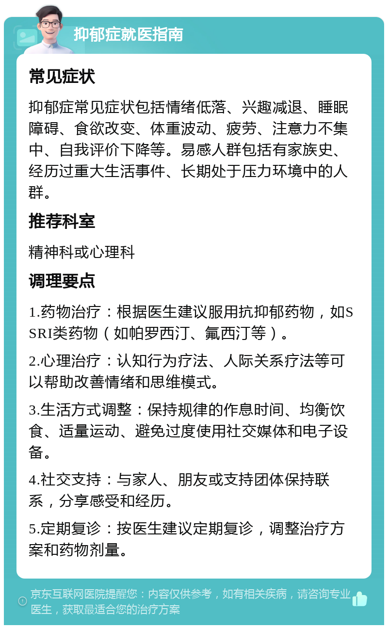 抑郁症就医指南 常见症状 抑郁症常见症状包括情绪低落、兴趣减退、睡眠障碍、食欲改变、体重波动、疲劳、注意力不集中、自我评价下降等。易感人群包括有家族史、经历过重大生活事件、长期处于压力环境中的人群。 推荐科室 精神科或心理科 调理要点 1.药物治疗：根据医生建议服用抗抑郁药物，如SSRI类药物（如帕罗西汀、氟西汀等）。 2.心理治疗：认知行为疗法、人际关系疗法等可以帮助改善情绪和思维模式。 3.生活方式调整：保持规律的作息时间、均衡饮食、适量运动、避免过度使用社交媒体和电子设备。 4.社交支持：与家人、朋友或支持团体保持联系，分享感受和经历。 5.定期复诊：按医生建议定期复诊，调整治疗方案和药物剂量。