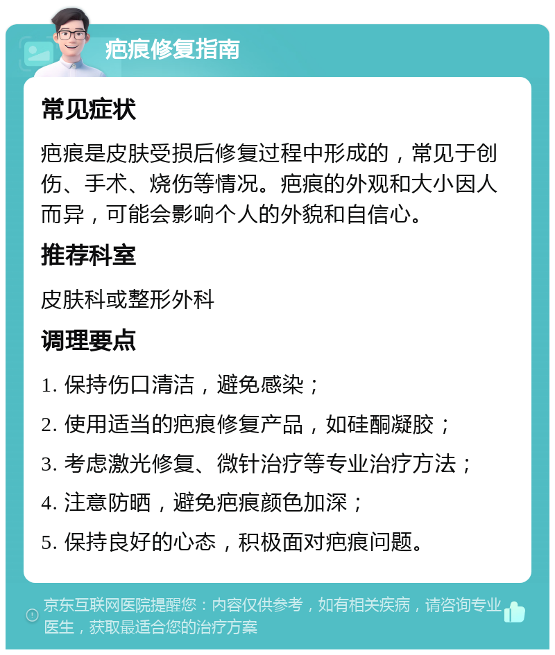 疤痕修复指南 常见症状 疤痕是皮肤受损后修复过程中形成的，常见于创伤、手术、烧伤等情况。疤痕的外观和大小因人而异，可能会影响个人的外貌和自信心。 推荐科室 皮肤科或整形外科 调理要点 1. 保持伤口清洁，避免感染； 2. 使用适当的疤痕修复产品，如硅酮凝胶； 3. 考虑激光修复、微针治疗等专业治疗方法； 4. 注意防晒，避免疤痕颜色加深； 5. 保持良好的心态，积极面对疤痕问题。