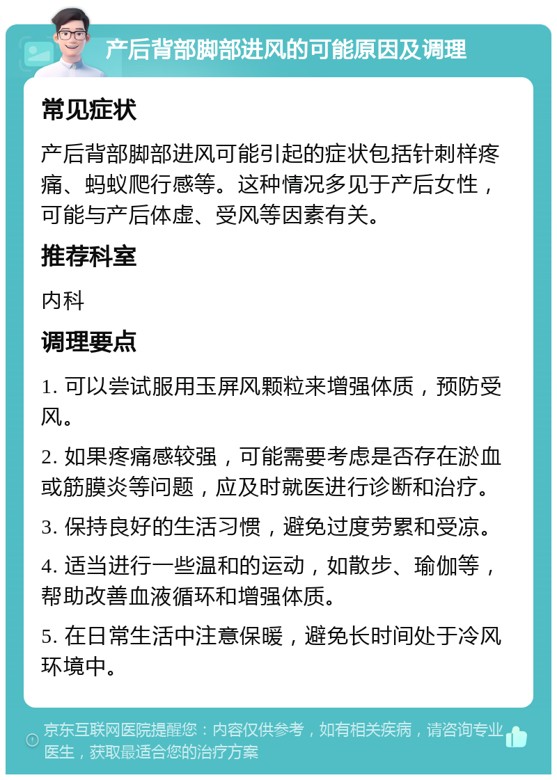 产后背部脚部进风的可能原因及调理 常见症状 产后背部脚部进风可能引起的症状包括针刺样疼痛、蚂蚁爬行感等。这种情况多见于产后女性，可能与产后体虚、受风等因素有关。 推荐科室 内科 调理要点 1. 可以尝试服用玉屏风颗粒来增强体质，预防受风。 2. 如果疼痛感较强，可能需要考虑是否存在淤血或筋膜炎等问题，应及时就医进行诊断和治疗。 3. 保持良好的生活习惯，避免过度劳累和受凉。 4. 适当进行一些温和的运动，如散步、瑜伽等，帮助改善血液循环和增强体质。 5. 在日常生活中注意保暖，避免长时间处于冷风环境中。