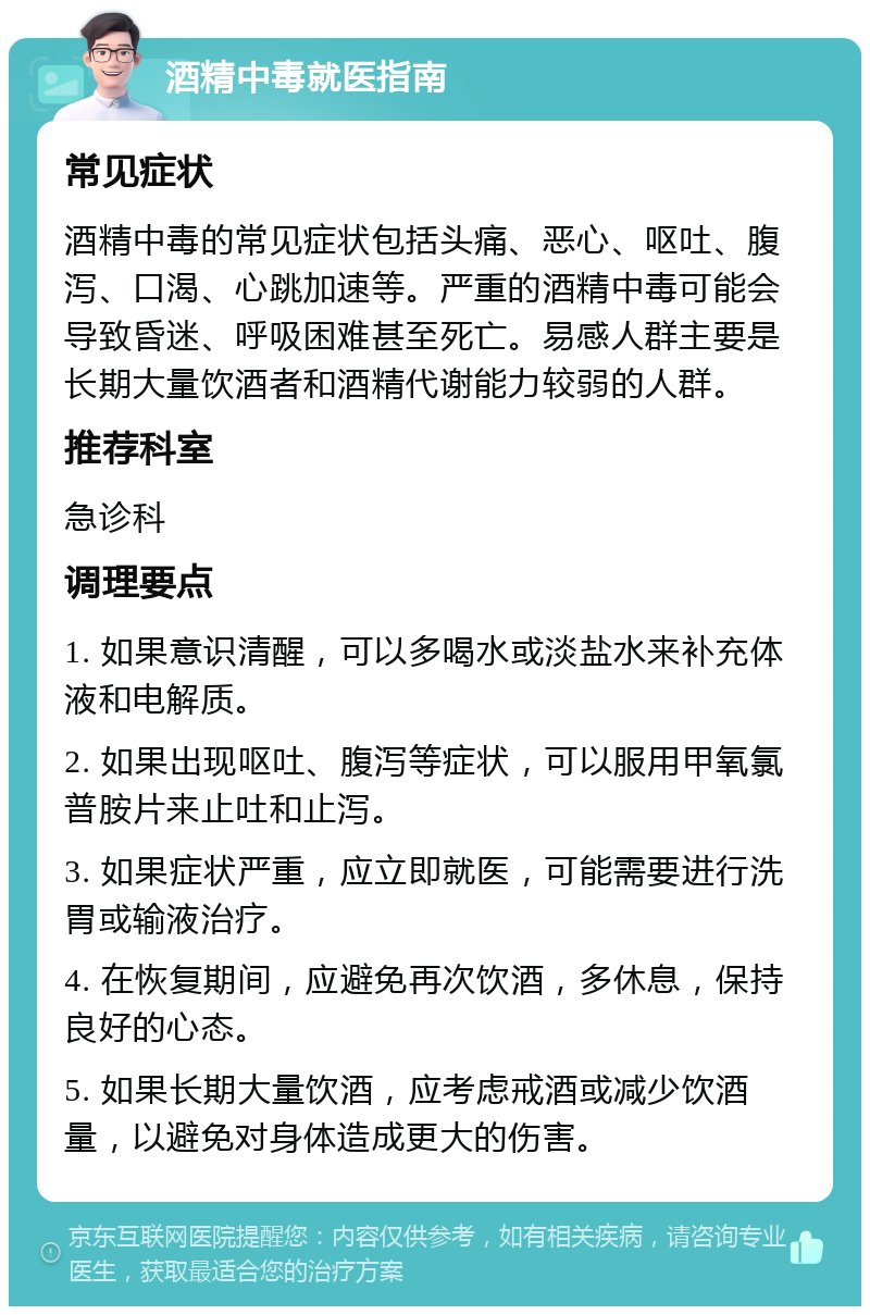 酒精中毒就医指南 常见症状 酒精中毒的常见症状包括头痛、恶心、呕吐、腹泻、口渴、心跳加速等。严重的酒精中毒可能会导致昏迷、呼吸困难甚至死亡。易感人群主要是长期大量饮酒者和酒精代谢能力较弱的人群。 推荐科室 急诊科 调理要点 1. 如果意识清醒，可以多喝水或淡盐水来补充体液和电解质。 2. 如果出现呕吐、腹泻等症状，可以服用甲氧氯普胺片来止吐和止泻。 3. 如果症状严重，应立即就医，可能需要进行洗胃或输液治疗。 4. 在恢复期间，应避免再次饮酒，多休息，保持良好的心态。 5. 如果长期大量饮酒，应考虑戒酒或减少饮酒量，以避免对身体造成更大的伤害。