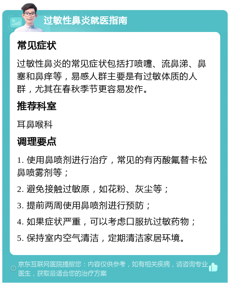 过敏性鼻炎就医指南 常见症状 过敏性鼻炎的常见症状包括打喷嚏、流鼻涕、鼻塞和鼻痒等，易感人群主要是有过敏体质的人群，尤其在春秋季节更容易发作。 推荐科室 耳鼻喉科 调理要点 1. 使用鼻喷剂进行治疗，常见的有丙酸氟替卡松鼻喷雾剂等； 2. 避免接触过敏原，如花粉、灰尘等； 3. 提前两周使用鼻喷剂进行预防； 4. 如果症状严重，可以考虑口服抗过敏药物； 5. 保持室内空气清洁，定期清洁家居环境。