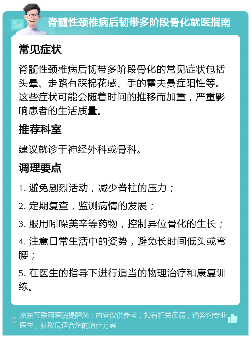 脊髓性颈椎病后韧带多阶段骨化就医指南 常见症状 脊髓性颈椎病后韧带多阶段骨化的常见症状包括头晕、走路有踩棉花感、手的霍夫曼症阳性等。这些症状可能会随着时间的推移而加重，严重影响患者的生活质量。 推荐科室 建议就诊于神经外科或骨科。 调理要点 1. 避免剧烈活动，减少脊柱的压力； 2. 定期复查，监测病情的发展； 3. 服用吲哚美辛等药物，控制异位骨化的生长； 4. 注意日常生活中的姿势，避免长时间低头或弯腰； 5. 在医生的指导下进行适当的物理治疗和康复训练。