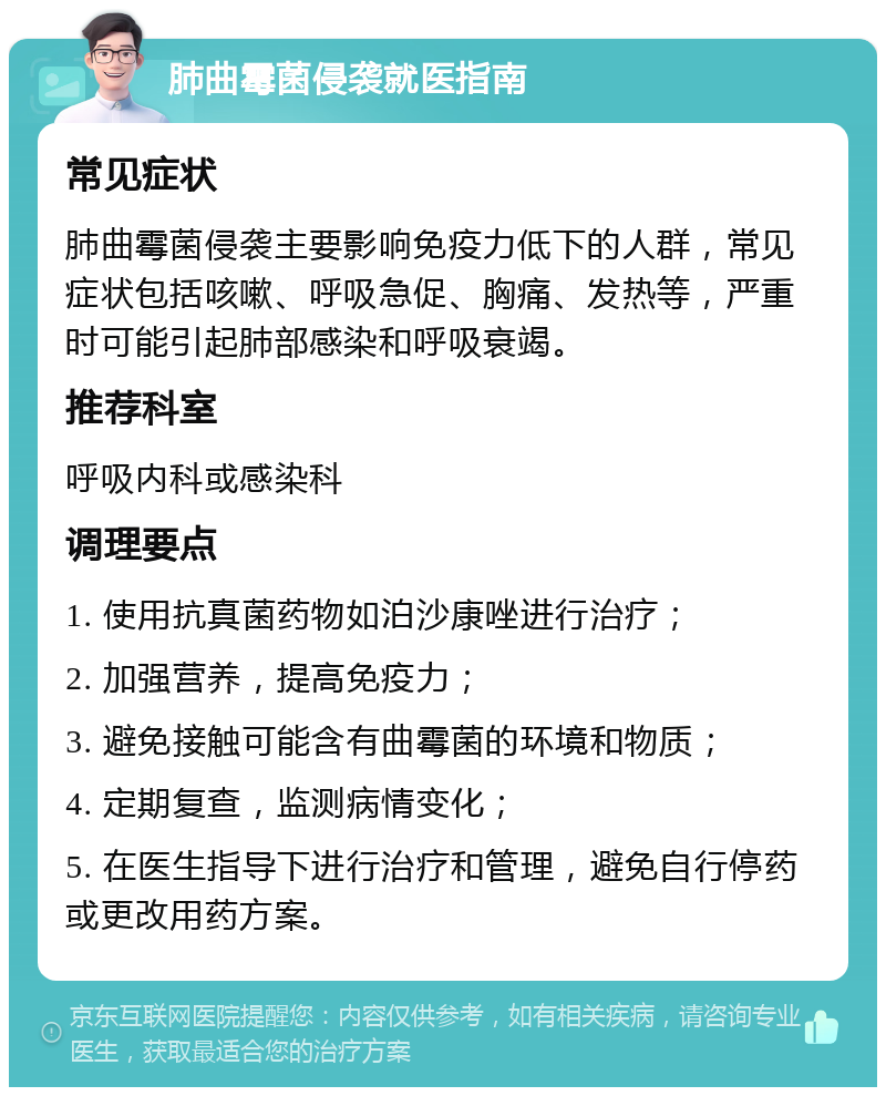 肺曲霉菌侵袭就医指南 常见症状 肺曲霉菌侵袭主要影响免疫力低下的人群，常见症状包括咳嗽、呼吸急促、胸痛、发热等，严重时可能引起肺部感染和呼吸衰竭。 推荐科室 呼吸内科或感染科 调理要点 1. 使用抗真菌药物如泊沙康唑进行治疗； 2. 加强营养，提高免疫力； 3. 避免接触可能含有曲霉菌的环境和物质； 4. 定期复查，监测病情变化； 5. 在医生指导下进行治疗和管理，避免自行停药或更改用药方案。