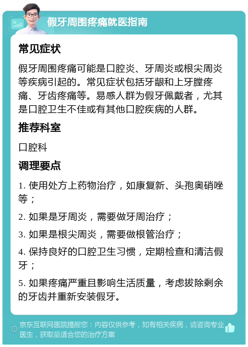 假牙周围疼痛就医指南 常见症状 假牙周围疼痛可能是口腔炎、牙周炎或根尖周炎等疾病引起的。常见症状包括牙龈和上牙膛疼痛、牙齿疼痛等。易感人群为假牙佩戴者，尤其是口腔卫生不佳或有其他口腔疾病的人群。 推荐科室 口腔科 调理要点 1. 使用处方上药物治疗，如康复新、头孢奥硝唑等； 2. 如果是牙周炎，需要做牙周治疗； 3. 如果是根尖周炎，需要做根管治疗； 4. 保持良好的口腔卫生习惯，定期检查和清洁假牙； 5. 如果疼痛严重且影响生活质量，考虑拔除剩余的牙齿并重新安装假牙。