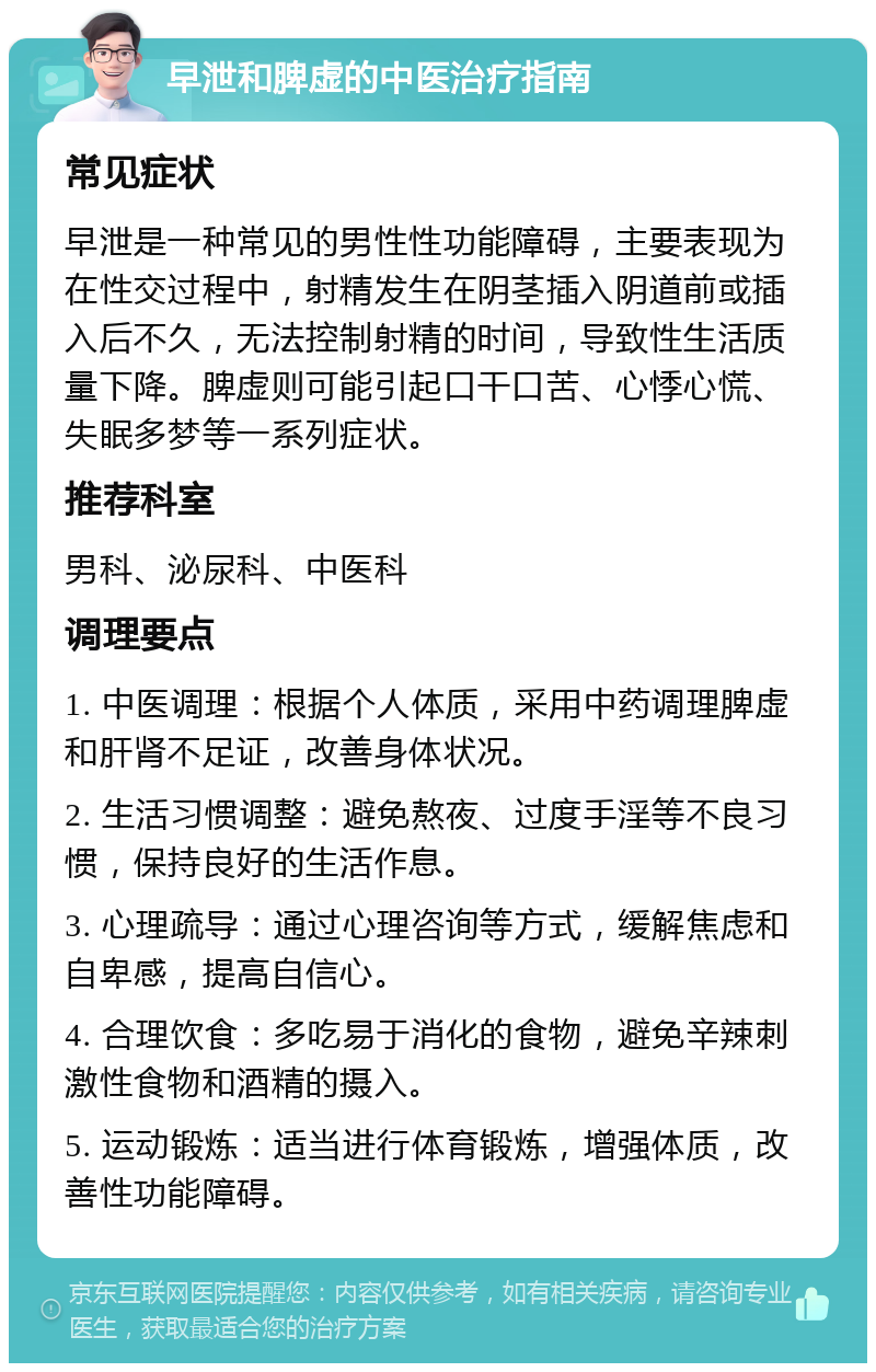 早泄和脾虚的中医治疗指南 常见症状 早泄是一种常见的男性性功能障碍，主要表现为在性交过程中，射精发生在阴茎插入阴道前或插入后不久，无法控制射精的时间，导致性生活质量下降。脾虚则可能引起口干口苦、心悸心慌、失眠多梦等一系列症状。 推荐科室 男科、泌尿科、中医科 调理要点 1. 中医调理：根据个人体质，采用中药调理脾虚和肝肾不足证，改善身体状况。 2. 生活习惯调整：避免熬夜、过度手淫等不良习惯，保持良好的生活作息。 3. 心理疏导：通过心理咨询等方式，缓解焦虑和自卑感，提高自信心。 4. 合理饮食：多吃易于消化的食物，避免辛辣刺激性食物和酒精的摄入。 5. 运动锻炼：适当进行体育锻炼，增强体质，改善性功能障碍。