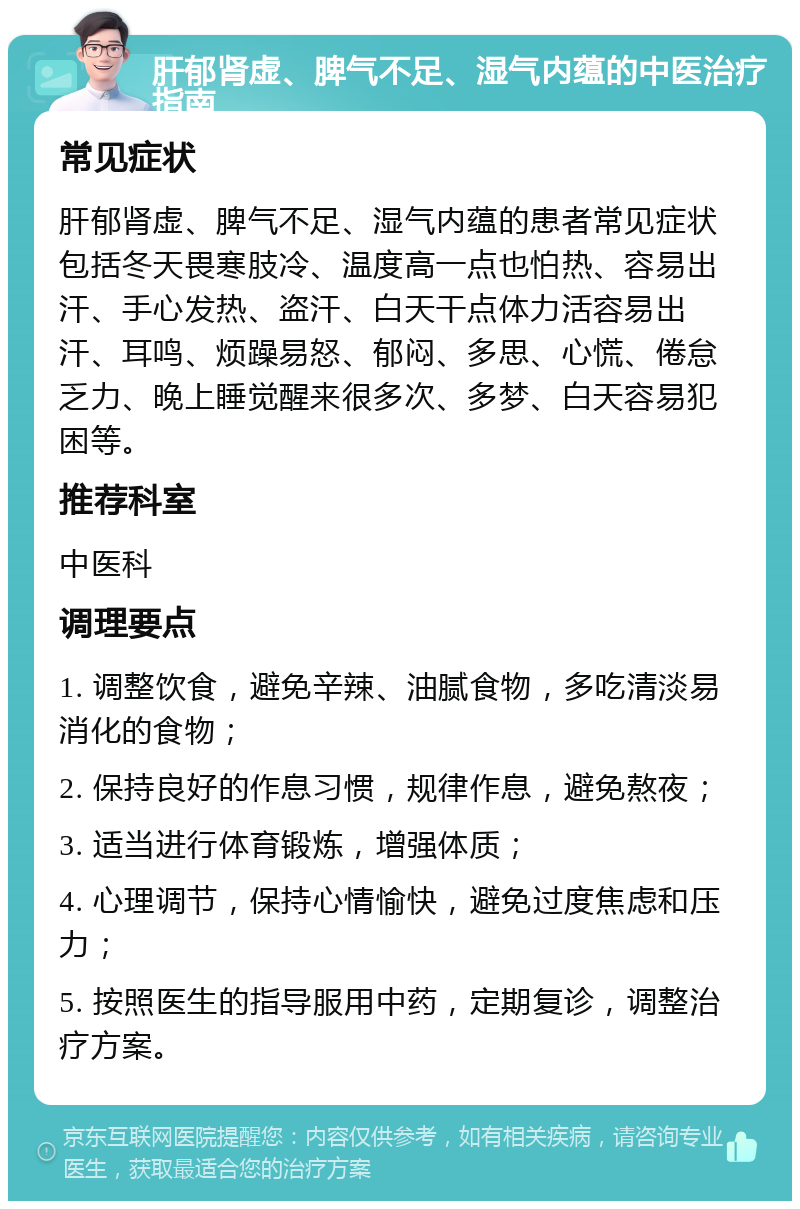 肝郁肾虚、脾气不足、湿气内蕴的中医治疗指南 常见症状 肝郁肾虚、脾气不足、湿气内蕴的患者常见症状包括冬天畏寒肢冷、温度高一点也怕热、容易出汗、手心发热、盗汗、白天干点体力活容易出汗、耳鸣、烦躁易怒、郁闷、多思、心慌、倦怠乏力、晚上睡觉醒来很多次、多梦、白天容易犯困等。 推荐科室 中医科 调理要点 1. 调整饮食，避免辛辣、油腻食物，多吃清淡易消化的食物； 2. 保持良好的作息习惯，规律作息，避免熬夜； 3. 适当进行体育锻炼，增强体质； 4. 心理调节，保持心情愉快，避免过度焦虑和压力； 5. 按照医生的指导服用中药，定期复诊，调整治疗方案。