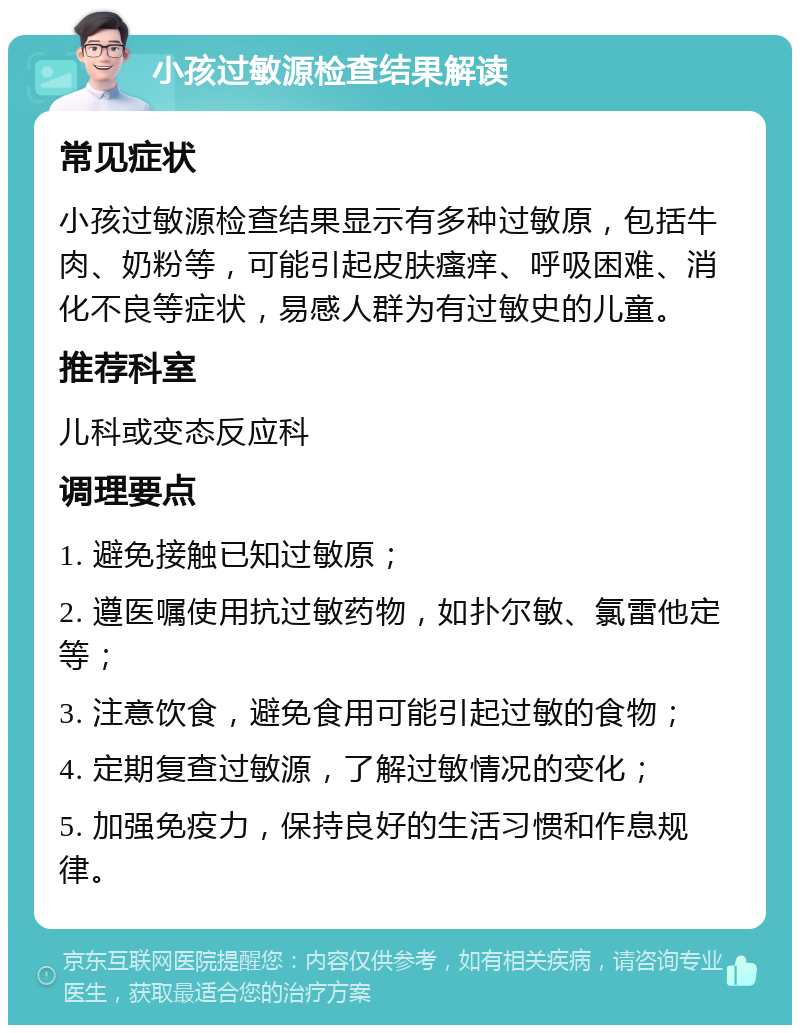 小孩过敏源检查结果解读 常见症状 小孩过敏源检查结果显示有多种过敏原，包括牛肉、奶粉等，可能引起皮肤瘙痒、呼吸困难、消化不良等症状，易感人群为有过敏史的儿童。 推荐科室 儿科或变态反应科 调理要点 1. 避免接触已知过敏原； 2. 遵医嘱使用抗过敏药物，如扑尔敏、氯雷他定等； 3. 注意饮食，避免食用可能引起过敏的食物； 4. 定期复查过敏源，了解过敏情况的变化； 5. 加强免疫力，保持良好的生活习惯和作息规律。