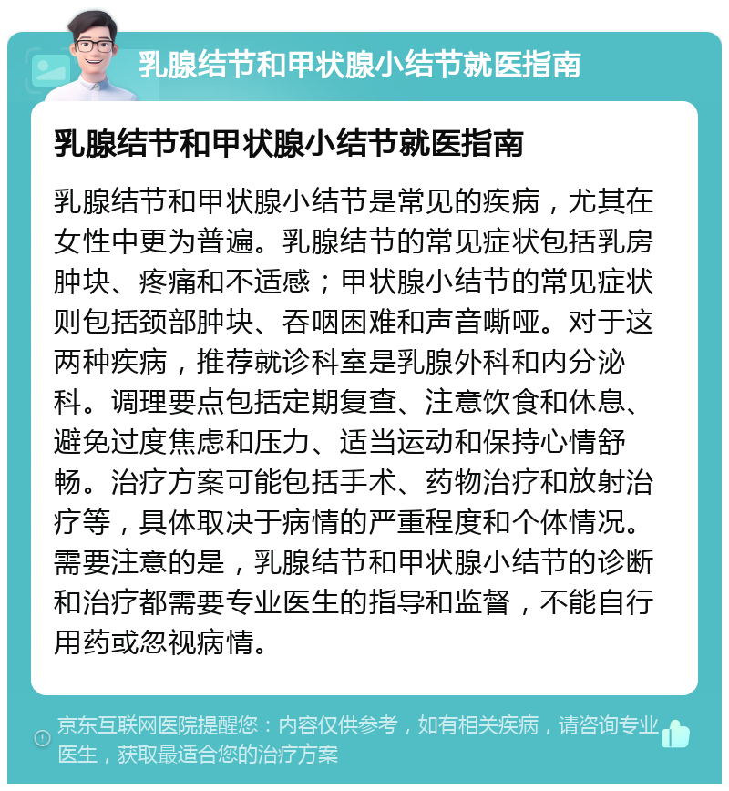 乳腺结节和甲状腺小结节就医指南 乳腺结节和甲状腺小结节就医指南 乳腺结节和甲状腺小结节是常见的疾病，尤其在女性中更为普遍。乳腺结节的常见症状包括乳房肿块、疼痛和不适感；甲状腺小结节的常见症状则包括颈部肿块、吞咽困难和声音嘶哑。对于这两种疾病，推荐就诊科室是乳腺外科和内分泌科。调理要点包括定期复查、注意饮食和休息、避免过度焦虑和压力、适当运动和保持心情舒畅。治疗方案可能包括手术、药物治疗和放射治疗等，具体取决于病情的严重程度和个体情况。需要注意的是，乳腺结节和甲状腺小结节的诊断和治疗都需要专业医生的指导和监督，不能自行用药或忽视病情。