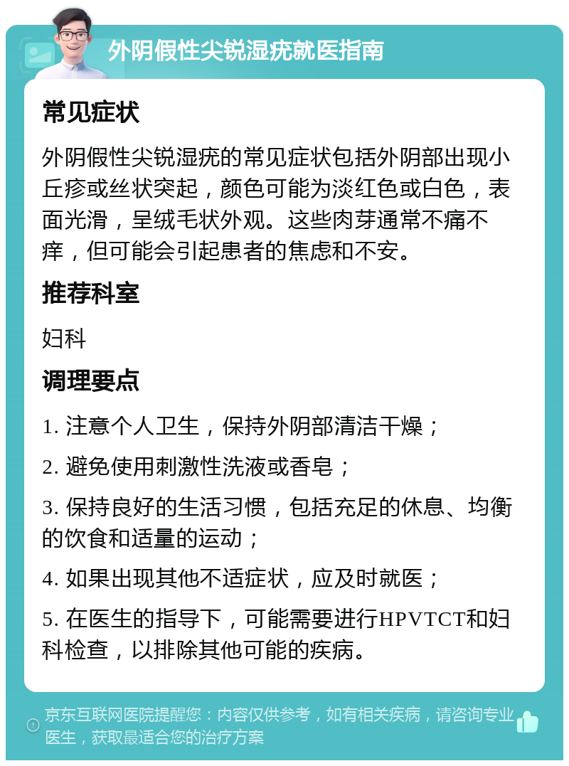 外阴假性尖锐湿疣就医指南 常见症状 外阴假性尖锐湿疣的常见症状包括外阴部出现小丘疹或丝状突起，颜色可能为淡红色或白色，表面光滑，呈绒毛状外观。这些肉芽通常不痛不痒，但可能会引起患者的焦虑和不安。 推荐科室 妇科 调理要点 1. 注意个人卫生，保持外阴部清洁干燥； 2. 避免使用刺激性洗液或香皂； 3. 保持良好的生活习惯，包括充足的休息、均衡的饮食和适量的运动； 4. 如果出现其他不适症状，应及时就医； 5. 在医生的指导下，可能需要进行HPVTCT和妇科检查，以排除其他可能的疾病。