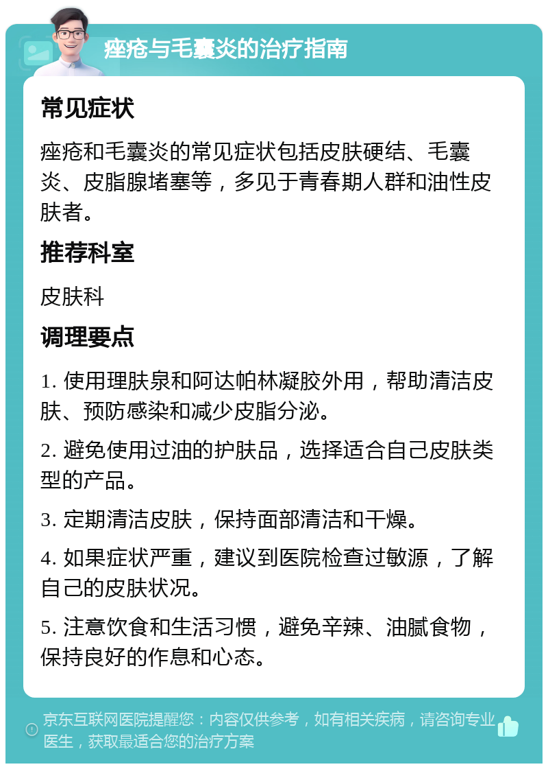 痤疮与毛囊炎的治疗指南 常见症状 痤疮和毛囊炎的常见症状包括皮肤硬结、毛囊炎、皮脂腺堵塞等，多见于青春期人群和油性皮肤者。 推荐科室 皮肤科 调理要点 1. 使用理肤泉和阿达帕林凝胶外用，帮助清洁皮肤、预防感染和减少皮脂分泌。 2. 避免使用过油的护肤品，选择适合自己皮肤类型的产品。 3. 定期清洁皮肤，保持面部清洁和干燥。 4. 如果症状严重，建议到医院检查过敏源，了解自己的皮肤状况。 5. 注意饮食和生活习惯，避免辛辣、油腻食物，保持良好的作息和心态。