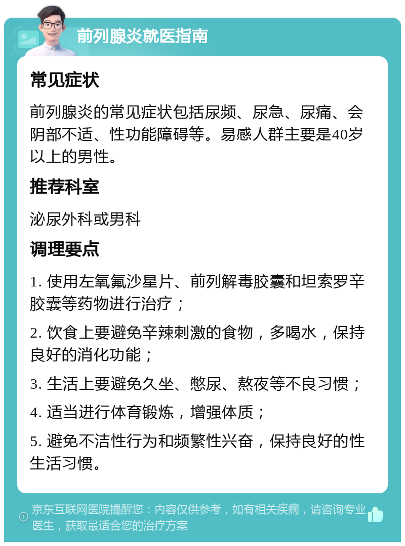 前列腺炎就医指南 常见症状 前列腺炎的常见症状包括尿频、尿急、尿痛、会阴部不适、性功能障碍等。易感人群主要是40岁以上的男性。 推荐科室 泌尿外科或男科 调理要点 1. 使用左氧氟沙星片、前列解毒胶囊和坦索罗辛胶囊等药物进行治疗； 2. 饮食上要避免辛辣刺激的食物，多喝水，保持良好的消化功能； 3. 生活上要避免久坐、憋尿、熬夜等不良习惯； 4. 适当进行体育锻炼，增强体质； 5. 避免不洁性行为和频繁性兴奋，保持良好的性生活习惯。