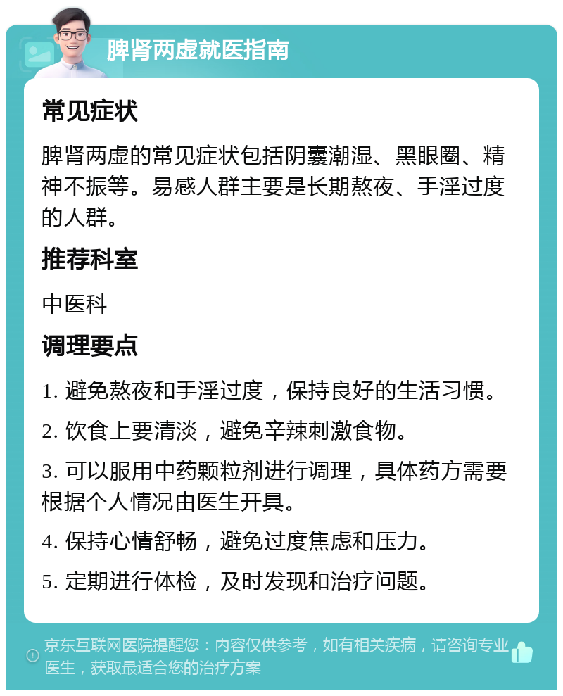 脾肾两虚就医指南 常见症状 脾肾两虚的常见症状包括阴囊潮湿、黑眼圈、精神不振等。易感人群主要是长期熬夜、手淫过度的人群。 推荐科室 中医科 调理要点 1. 避免熬夜和手淫过度，保持良好的生活习惯。 2. 饮食上要清淡，避免辛辣刺激食物。 3. 可以服用中药颗粒剂进行调理，具体药方需要根据个人情况由医生开具。 4. 保持心情舒畅，避免过度焦虑和压力。 5. 定期进行体检，及时发现和治疗问题。