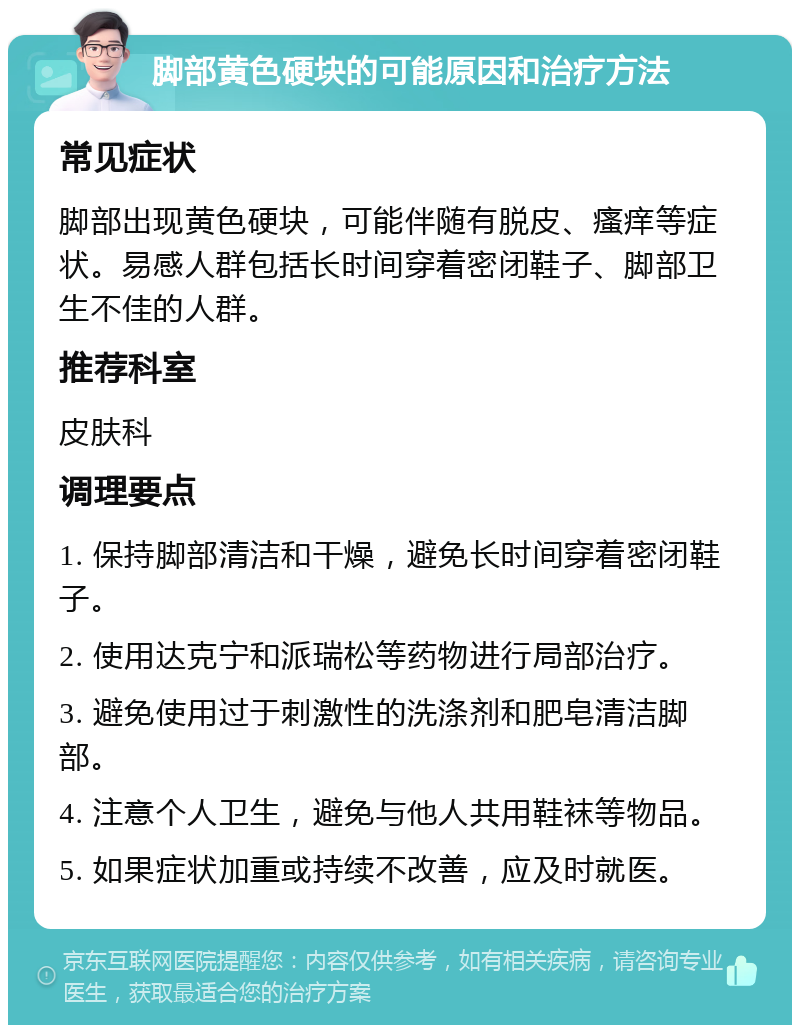 脚部黄色硬块的可能原因和治疗方法 常见症状 脚部出现黄色硬块，可能伴随有脱皮、瘙痒等症状。易感人群包括长时间穿着密闭鞋子、脚部卫生不佳的人群。 推荐科室 皮肤科 调理要点 1. 保持脚部清洁和干燥，避免长时间穿着密闭鞋子。 2. 使用达克宁和派瑞松等药物进行局部治疗。 3. 避免使用过于刺激性的洗涤剂和肥皂清洁脚部。 4. 注意个人卫生，避免与他人共用鞋袜等物品。 5. 如果症状加重或持续不改善，应及时就医。