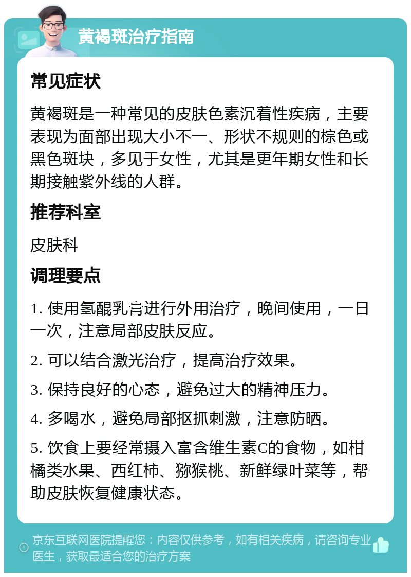 黄褐斑治疗指南 常见症状 黄褐斑是一种常见的皮肤色素沉着性疾病，主要表现为面部出现大小不一、形状不规则的棕色或黑色斑块，多见于女性，尤其是更年期女性和长期接触紫外线的人群。 推荐科室 皮肤科 调理要点 1. 使用氢醌乳膏进行外用治疗，晚间使用，一日一次，注意局部皮肤反应。 2. 可以结合激光治疗，提高治疗效果。 3. 保持良好的心态，避免过大的精神压力。 4. 多喝水，避免局部抠抓刺激，注意防晒。 5. 饮食上要经常摄入富含维生素C的食物，如柑橘类水果、西红柿、猕猴桃、新鲜绿叶菜等，帮助皮肤恢复健康状态。