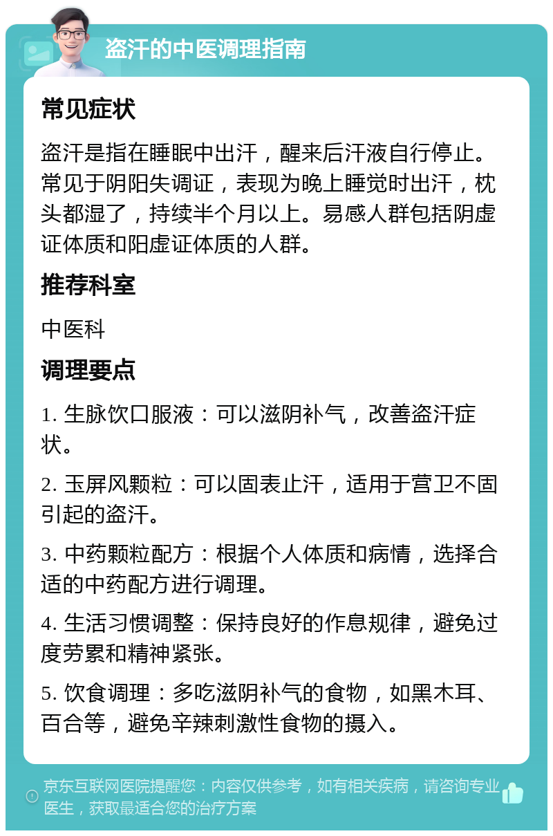 盗汗的中医调理指南 常见症状 盗汗是指在睡眠中出汗，醒来后汗液自行停止。常见于阴阳失调证，表现为晚上睡觉时出汗，枕头都湿了，持续半个月以上。易感人群包括阴虚证体质和阳虚证体质的人群。 推荐科室 中医科 调理要点 1. 生脉饮口服液：可以滋阴补气，改善盗汗症状。 2. 玉屏风颗粒：可以固表止汗，适用于营卫不固引起的盗汗。 3. 中药颗粒配方：根据个人体质和病情，选择合适的中药配方进行调理。 4. 生活习惯调整：保持良好的作息规律，避免过度劳累和精神紧张。 5. 饮食调理：多吃滋阴补气的食物，如黑木耳、百合等，避免辛辣刺激性食物的摄入。