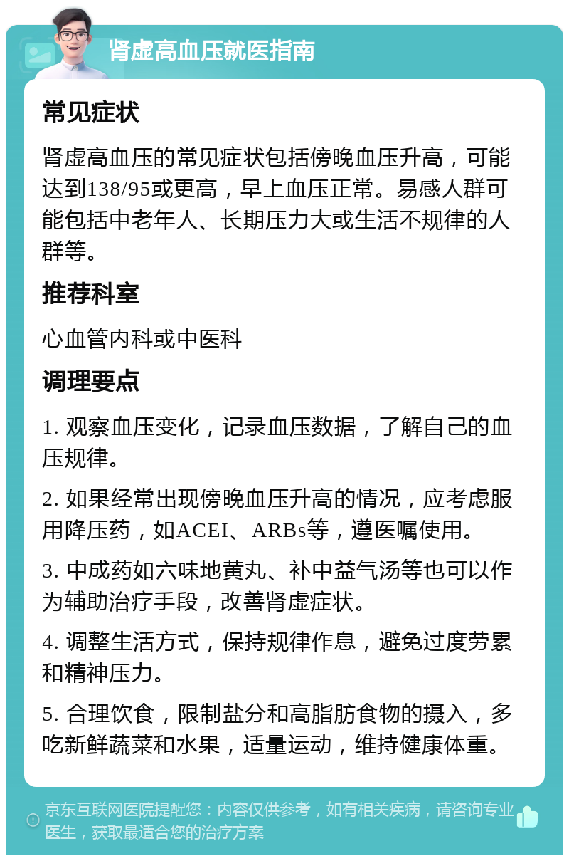 肾虚高血压就医指南 常见症状 肾虚高血压的常见症状包括傍晚血压升高，可能达到138/95或更高，早上血压正常。易感人群可能包括中老年人、长期压力大或生活不规律的人群等。 推荐科室 心血管内科或中医科 调理要点 1. 观察血压变化，记录血压数据，了解自己的血压规律。 2. 如果经常出现傍晚血压升高的情况，应考虑服用降压药，如ACEI、ARBs等，遵医嘱使用。 3. 中成药如六味地黄丸、补中益气汤等也可以作为辅助治疗手段，改善肾虚症状。 4. 调整生活方式，保持规律作息，避免过度劳累和精神压力。 5. 合理饮食，限制盐分和高脂肪食物的摄入，多吃新鲜蔬菜和水果，适量运动，维持健康体重。