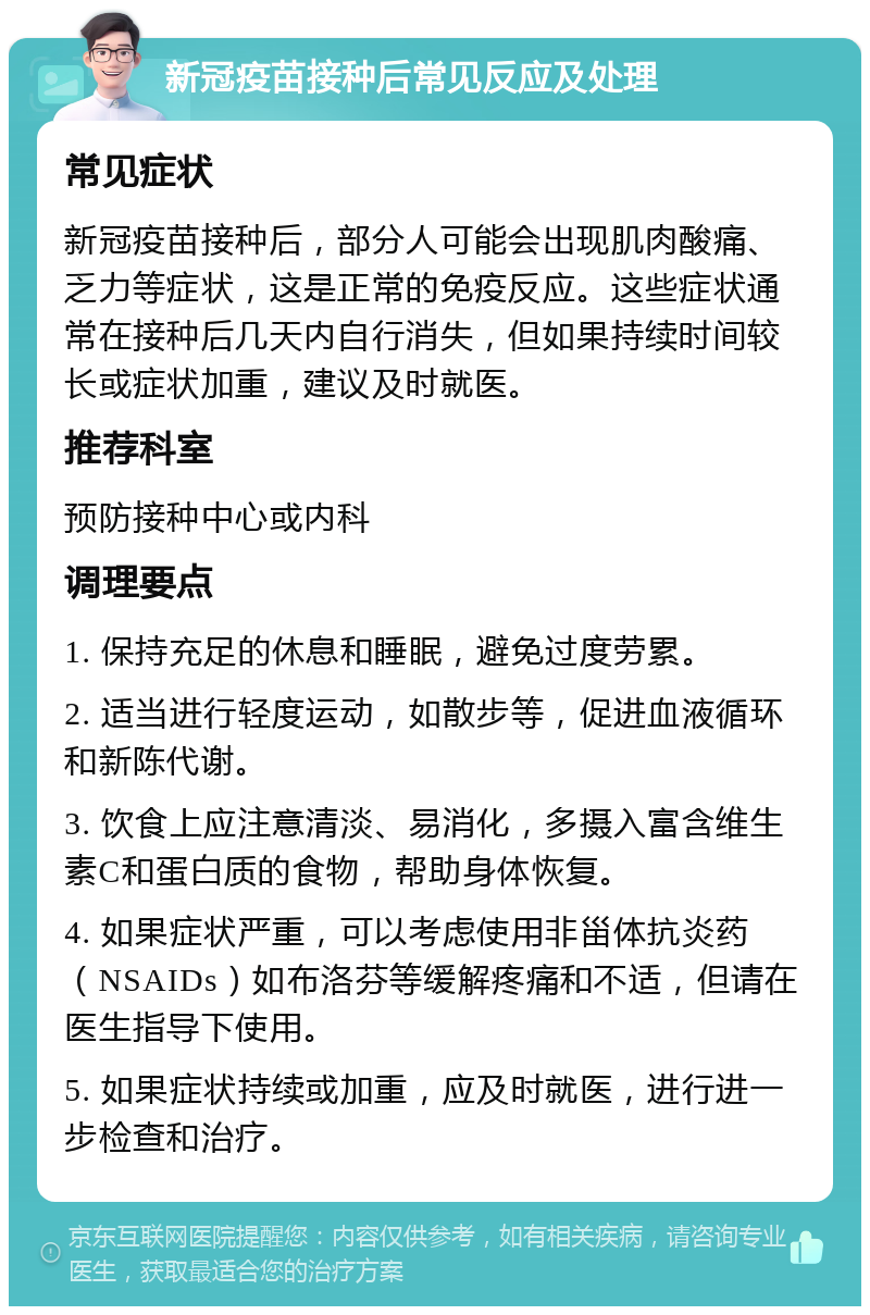 新冠疫苗接种后常见反应及处理 常见症状 新冠疫苗接种后，部分人可能会出现肌肉酸痛、乏力等症状，这是正常的免疫反应。这些症状通常在接种后几天内自行消失，但如果持续时间较长或症状加重，建议及时就医。 推荐科室 预防接种中心或内科 调理要点 1. 保持充足的休息和睡眠，避免过度劳累。 2. 适当进行轻度运动，如散步等，促进血液循环和新陈代谢。 3. 饮食上应注意清淡、易消化，多摄入富含维生素C和蛋白质的食物，帮助身体恢复。 4. 如果症状严重，可以考虑使用非甾体抗炎药（NSAIDs）如布洛芬等缓解疼痛和不适，但请在医生指导下使用。 5. 如果症状持续或加重，应及时就医，进行进一步检查和治疗。