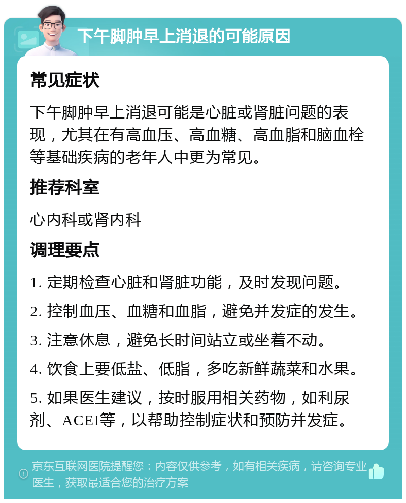 下午脚肿早上消退的可能原因 常见症状 下午脚肿早上消退可能是心脏或肾脏问题的表现，尤其在有高血压、高血糖、高血脂和脑血栓等基础疾病的老年人中更为常见。 推荐科室 心内科或肾内科 调理要点 1. 定期检查心脏和肾脏功能，及时发现问题。 2. 控制血压、血糖和血脂，避免并发症的发生。 3. 注意休息，避免长时间站立或坐着不动。 4. 饮食上要低盐、低脂，多吃新鲜蔬菜和水果。 5. 如果医生建议，按时服用相关药物，如利尿剂、ACEI等，以帮助控制症状和预防并发症。