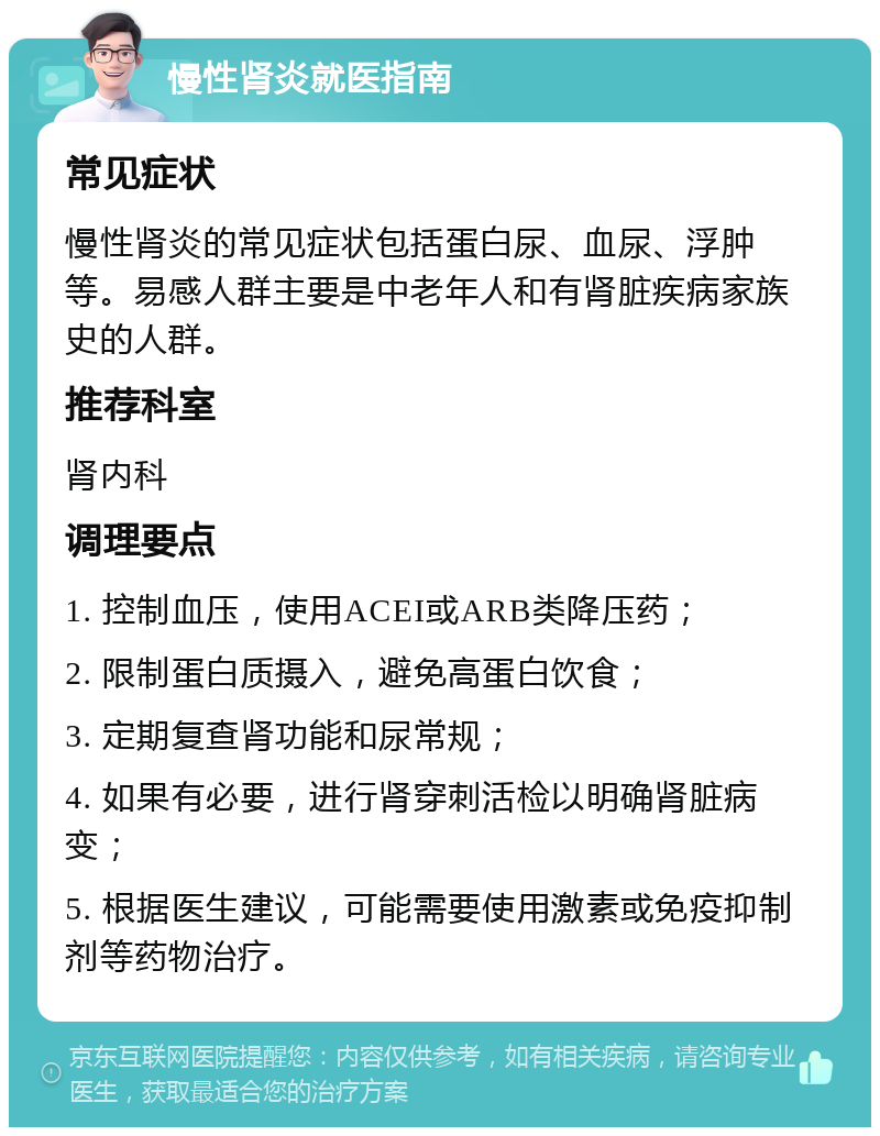 慢性肾炎就医指南 常见症状 慢性肾炎的常见症状包括蛋白尿、血尿、浮肿等。易感人群主要是中老年人和有肾脏疾病家族史的人群。 推荐科室 肾内科 调理要点 1. 控制血压，使用ACEI或ARB类降压药； 2. 限制蛋白质摄入，避免高蛋白饮食； 3. 定期复查肾功能和尿常规； 4. 如果有必要，进行肾穿刺活检以明确肾脏病变； 5. 根据医生建议，可能需要使用激素或免疫抑制剂等药物治疗。