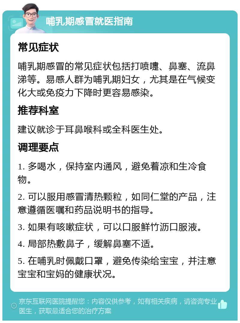 哺乳期感冒就医指南 常见症状 哺乳期感冒的常见症状包括打喷嚏、鼻塞、流鼻涕等。易感人群为哺乳期妇女，尤其是在气候变化大或免疫力下降时更容易感染。 推荐科室 建议就诊于耳鼻喉科或全科医生处。 调理要点 1. 多喝水，保持室内通风，避免着凉和生冷食物。 2. 可以服用感冒清热颗粒，如同仁堂的产品，注意遵循医嘱和药品说明书的指导。 3. 如果有咳嗽症状，可以口服鲜竹沥口服液。 4. 局部热敷鼻子，缓解鼻塞不适。 5. 在哺乳时佩戴口罩，避免传染给宝宝，并注意宝宝和宝妈的健康状况。