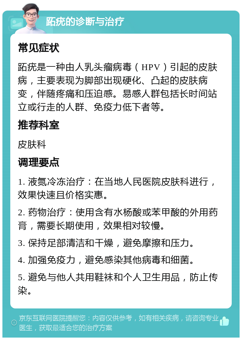 跖疣的诊断与治疗 常见症状 跖疣是一种由人乳头瘤病毒（HPV）引起的皮肤病，主要表现为脚部出现硬化、凸起的皮肤病变，伴随疼痛和压迫感。易感人群包括长时间站立或行走的人群、免疫力低下者等。 推荐科室 皮肤科 调理要点 1. 液氮冷冻治疗：在当地人民医院皮肤科进行，效果快速且价格实惠。 2. 药物治疗：使用含有水杨酸或苯甲酸的外用药膏，需要长期使用，效果相对较慢。 3. 保持足部清洁和干燥，避免摩擦和压力。 4. 加强免疫力，避免感染其他病毒和细菌。 5. 避免与他人共用鞋袜和个人卫生用品，防止传染。