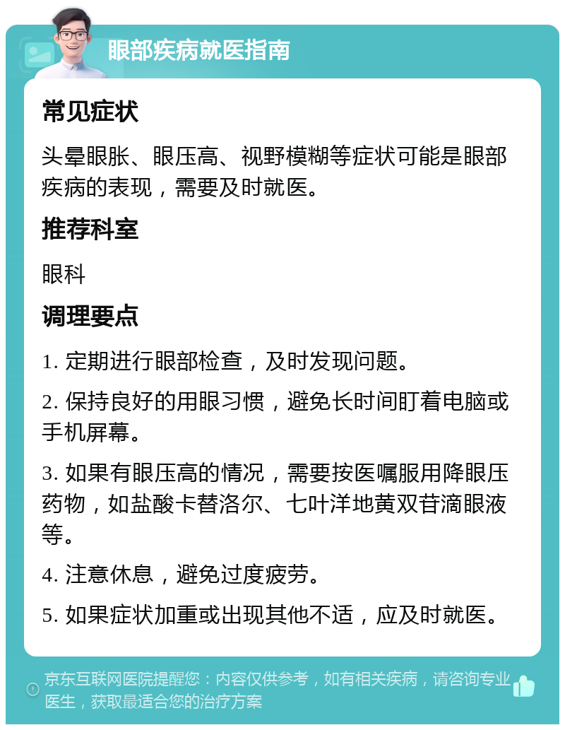 眼部疾病就医指南 常见症状 头晕眼胀、眼压高、视野模糊等症状可能是眼部疾病的表现，需要及时就医。 推荐科室 眼科 调理要点 1. 定期进行眼部检查，及时发现问题。 2. 保持良好的用眼习惯，避免长时间盯着电脑或手机屏幕。 3. 如果有眼压高的情况，需要按医嘱服用降眼压药物，如盐酸卡替洛尔、七叶洋地黄双苷滴眼液等。 4. 注意休息，避免过度疲劳。 5. 如果症状加重或出现其他不适，应及时就医。