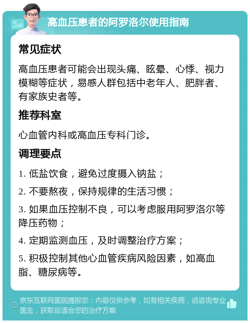 高血压患者的阿罗洛尔使用指南 常见症状 高血压患者可能会出现头痛、眩晕、心悸、视力模糊等症状，易感人群包括中老年人、肥胖者、有家族史者等。 推荐科室 心血管内科或高血压专科门诊。 调理要点 1. 低盐饮食，避免过度摄入钠盐； 2. 不要熬夜，保持规律的生活习惯； 3. 如果血压控制不良，可以考虑服用阿罗洛尔等降压药物； 4. 定期监测血压，及时调整治疗方案； 5. 积极控制其他心血管疾病风险因素，如高血脂、糖尿病等。