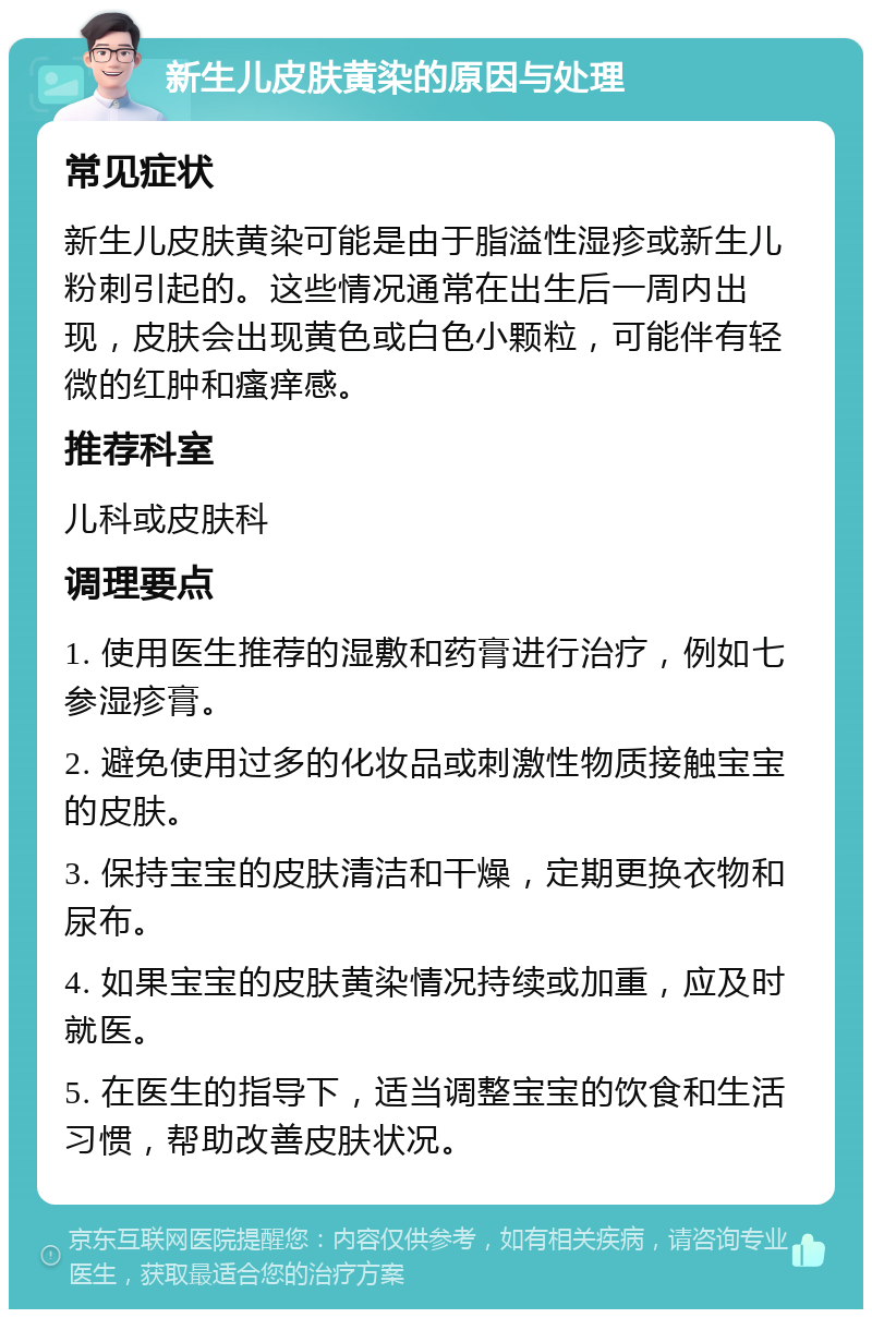 新生儿皮肤黄染的原因与处理 常见症状 新生儿皮肤黄染可能是由于脂溢性湿疹或新生儿粉刺引起的。这些情况通常在出生后一周内出现，皮肤会出现黄色或白色小颗粒，可能伴有轻微的红肿和瘙痒感。 推荐科室 儿科或皮肤科 调理要点 1. 使用医生推荐的湿敷和药膏进行治疗，例如七参湿疹膏。 2. 避免使用过多的化妆品或刺激性物质接触宝宝的皮肤。 3. 保持宝宝的皮肤清洁和干燥，定期更换衣物和尿布。 4. 如果宝宝的皮肤黄染情况持续或加重，应及时就医。 5. 在医生的指导下，适当调整宝宝的饮食和生活习惯，帮助改善皮肤状况。