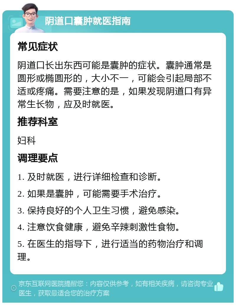 阴道口囊肿就医指南 常见症状 阴道口长出东西可能是囊肿的症状。囊肿通常是圆形或椭圆形的，大小不一，可能会引起局部不适或疼痛。需要注意的是，如果发现阴道口有异常生长物，应及时就医。 推荐科室 妇科 调理要点 1. 及时就医，进行详细检查和诊断。 2. 如果是囊肿，可能需要手术治疗。 3. 保持良好的个人卫生习惯，避免感染。 4. 注意饮食健康，避免辛辣刺激性食物。 5. 在医生的指导下，进行适当的药物治疗和调理。