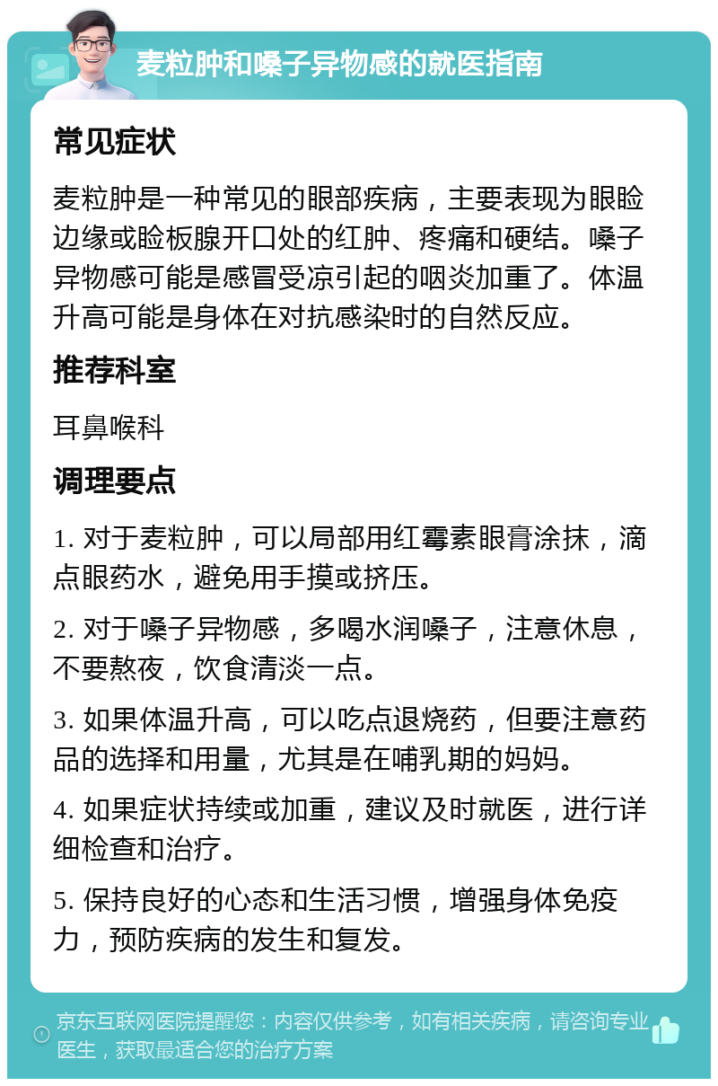 麦粒肿和嗓子异物感的就医指南 常见症状 麦粒肿是一种常见的眼部疾病，主要表现为眼睑边缘或睑板腺开口处的红肿、疼痛和硬结。嗓子异物感可能是感冒受凉引起的咽炎加重了。体温升高可能是身体在对抗感染时的自然反应。 推荐科室 耳鼻喉科 调理要点 1. 对于麦粒肿，可以局部用红霉素眼膏涂抹，滴点眼药水，避免用手摸或挤压。 2. 对于嗓子异物感，多喝水润嗓子，注意休息，不要熬夜，饮食清淡一点。 3. 如果体温升高，可以吃点退烧药，但要注意药品的选择和用量，尤其是在哺乳期的妈妈。 4. 如果症状持续或加重，建议及时就医，进行详细检查和治疗。 5. 保持良好的心态和生活习惯，增强身体免疫力，预防疾病的发生和复发。