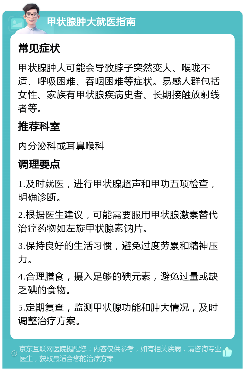 甲状腺肿大就医指南 常见症状 甲状腺肿大可能会导致脖子突然变大、喉咙不适、呼吸困难、吞咽困难等症状。易感人群包括女性、家族有甲状腺疾病史者、长期接触放射线者等。 推荐科室 内分泌科或耳鼻喉科 调理要点 1.及时就医，进行甲状腺超声和甲功五项检查，明确诊断。 2.根据医生建议，可能需要服用甲状腺激素替代治疗药物如左旋甲状腺素钠片。 3.保持良好的生活习惯，避免过度劳累和精神压力。 4.合理膳食，摄入足够的碘元素，避免过量或缺乏碘的食物。 5.定期复查，监测甲状腺功能和肿大情况，及时调整治疗方案。