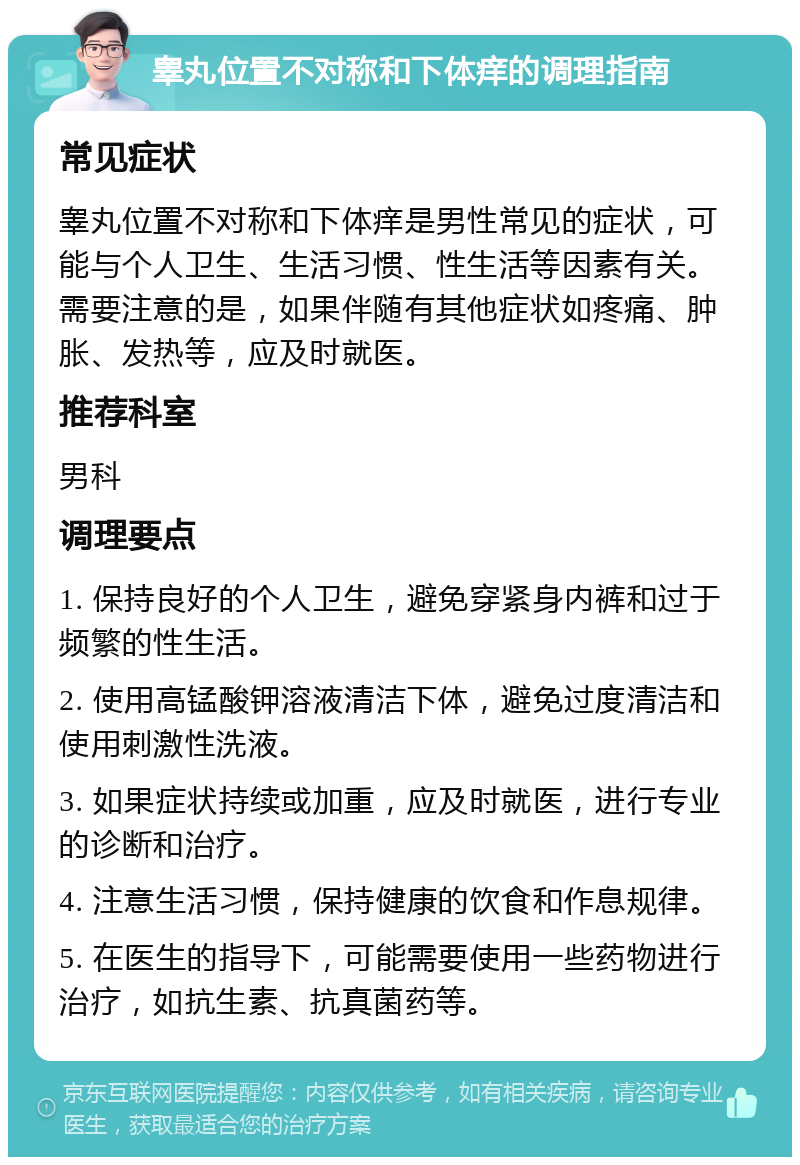 睾丸位置不对称和下体痒的调理指南 常见症状 睾丸位置不对称和下体痒是男性常见的症状，可能与个人卫生、生活习惯、性生活等因素有关。需要注意的是，如果伴随有其他症状如疼痛、肿胀、发热等，应及时就医。 推荐科室 男科 调理要点 1. 保持良好的个人卫生，避免穿紧身内裤和过于频繁的性生活。 2. 使用高锰酸钾溶液清洁下体，避免过度清洁和使用刺激性洗液。 3. 如果症状持续或加重，应及时就医，进行专业的诊断和治疗。 4. 注意生活习惯，保持健康的饮食和作息规律。 5. 在医生的指导下，可能需要使用一些药物进行治疗，如抗生素、抗真菌药等。