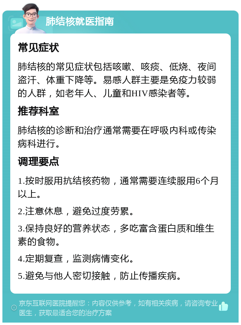 肺结核就医指南 常见症状 肺结核的常见症状包括咳嗽、咳痰、低烧、夜间盗汗、体重下降等。易感人群主要是免疫力较弱的人群，如老年人、儿童和HIV感染者等。 推荐科室 肺结核的诊断和治疗通常需要在呼吸内科或传染病科进行。 调理要点 1.按时服用抗结核药物，通常需要连续服用6个月以上。 2.注意休息，避免过度劳累。 3.保持良好的营养状态，多吃富含蛋白质和维生素的食物。 4.定期复查，监测病情变化。 5.避免与他人密切接触，防止传播疾病。