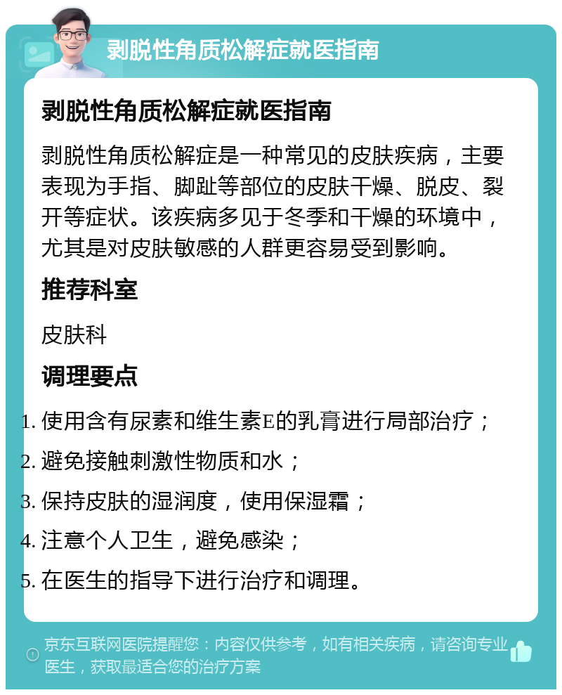 剥脱性角质松解症就医指南 剥脱性角质松解症就医指南 剥脱性角质松解症是一种常见的皮肤疾病，主要表现为手指、脚趾等部位的皮肤干燥、脱皮、裂开等症状。该疾病多见于冬季和干燥的环境中，尤其是对皮肤敏感的人群更容易受到影响。 推荐科室 皮肤科 调理要点 使用含有尿素和维生素E的乳膏进行局部治疗； 避免接触刺激性物质和水； 保持皮肤的湿润度，使用保湿霜； 注意个人卫生，避免感染； 在医生的指导下进行治疗和调理。