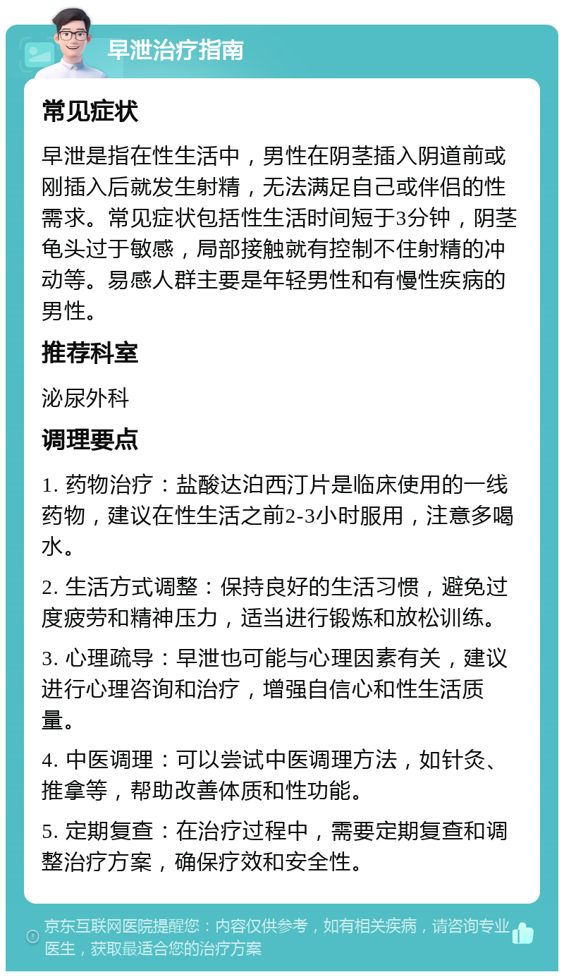 早泄治疗指南 常见症状 早泄是指在性生活中，男性在阴茎插入阴道前或刚插入后就发生射精，无法满足自己或伴侣的性需求。常见症状包括性生活时间短于3分钟，阴茎龟头过于敏感，局部接触就有控制不住射精的冲动等。易感人群主要是年轻男性和有慢性疾病的男性。 推荐科室 泌尿外科 调理要点 1. 药物治疗：盐酸达泊西汀片是临床使用的一线药物，建议在性生活之前2-3小时服用，注意多喝水。 2. 生活方式调整：保持良好的生活习惯，避免过度疲劳和精神压力，适当进行锻炼和放松训练。 3. 心理疏导：早泄也可能与心理因素有关，建议进行心理咨询和治疗，增强自信心和性生活质量。 4. 中医调理：可以尝试中医调理方法，如针灸、推拿等，帮助改善体质和性功能。 5. 定期复查：在治疗过程中，需要定期复查和调整治疗方案，确保疗效和安全性。